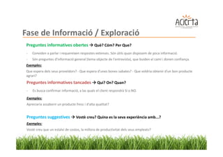 Fase de Informació / Exploració
 Preguntes informatives obertes                Què? Cóm? Per Que?
 -   Conviden a parlar i requereixen respostes extenses. Són útils quan disposem de poca informació.
 -   Són preguntes d'informació general (tema objecte de l'entrevista), que buiden el camí i donen confiança.
 Exemples:
 Que espera dels seus proveïdors? - Que espera d'unes bones sabates? - Que voldria obtenir d'un bon producte
 agrari?
 Preguntes informatives tancades                 Qui? On? Quan?
 -   Es busca confirmar informació, a las quals el client respondrà Si o NO.

 Exemples:
 Apreciaria assaborir un producte fresc i d'alta qualitat?


 Preguntes suggestives             Vostè creu? Quina es la seva experiència amb...?
 Exemples:
 Vostè creu que un estalvi de costos, la millora de productivitat dels seus empleats?
 