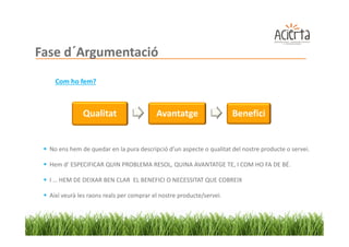 Fase d´Argumentació
    Com ho fem?



              Qualitat                    Avantatge                   Benefici


  No ens hem de quedar en la pura descripció d’un aspecte o qualitat del nostre producte o servei.

  Hem d’ ESPECIFICAR QUIN PROBLEMA RESOL, QUINA AVANTATGE TE, I COM HO FA DE BÉ.

  I … HEM DE DEIXAR BEN CLAR EL BENEFICI O NECESSITAT QUE COBREIX

  Així veurà les raons reals per comprar el nostre producte/servei.
 