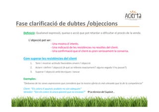 Fase clarificació de dubtes /objeccions
  Definició: Qualsevol expressió, queixa o acció que pot retardar o dificultar el procés de la venda.

      L´objecció pot ser:
                        - Una mostra d´interès.
                        - Una indicació de les resistències no resoltes del client.
                        - Una confirmació que el client es pren seriosament la conversa.

  Com superar les resistències del client
        1.   Tenir i mostrar actituds favorables envers l´objecció
        2.   Aclarir i definir l´objecció (A què se refereix exactament? alguna vegada li ha passat?)
        3.   Superar l´objecció amb tècniques i tancar

  Exemples:
  “Dedueixo de les seves expressions que considera que la nostra oferta és més elevada que la de la competència”

  Client: “Els colors d´aquests acabats no són adequats”
  Venedor: “Són els colors la única qüestió que no encaixa?”     La tècnica del Supòsit...
 