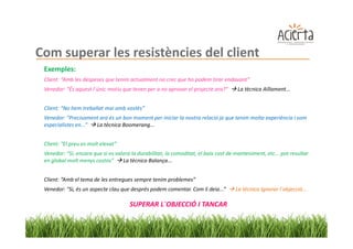 Com superar les resistències del client
 Exemples:
 Client: “Amb les despeses que tenim actualment no crec que ho podem tirar endavant”
 Venedor: “És aquest l´únic motiu que tenen per a no aprovar el projecte ara?”       La tècnica Aïllament...


 Client: “No hem treballat mai amb vostès”
 Venedor: “Precisament ara és un bon moment per iniciar la nostra relació ja que tenim molta experiència i som
 especialistes en...” La tècnica Boomerang...


 Client: “El preu es molt elevat”
 Venedor: “Si, encara que si es valora la durabilitat, la comoditat, el baix cost de manteniment, etc... pot resultar
 en global molt menys costós”      La tècnica Balança...


 Client: “Amb el tema de les entregues sempre tenim problemes”
 Venedor: “Si, és un aspecte clau que després podem comentar. Com li deia...”        La tècnica Ignorar l´objecció...

                                      SUPERAR L´OBJECCIÓ I TANCAR
 