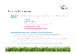 Fase de Tancament
  Definició: El tancament consisteix en aconseguir un compromís per part del client que pot ser en
  forma de:
                        - Compra
                           - Estudi de l´oferta
                           - Presentar l´oferta a la persona corresponent
                           - Nova entrevista o trucada
                           - Nous contactes amb possibles clients...

  Bàsicament s´han d´aplicar tres aspectes per aconseguir compromisos:
  -   Ser actius en la recerca del compromís sense temor a la negativa del client (actitud positiva)
  -   Detectar els signes de compra tant verbals com no verbals
       -    Preu, condicions, detalls del contracte, garanties, termini de lliurament, exposició, servei post venda
  -   Aplicar una tècnica de tancament
       -    Petició directa de tancament, resum, elecció positiva, decisió mínima, incentiu estratègic
 