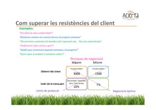Com superar les resistències del client
 Exemples:
 “Em dóna la seva conformitat?”
 “Aleshores vindran els nostres tècnics la propera setmana”
 “Tal com hem comentat els beneficis de l´operació són... Tal com vostè desitja”
 “Prefereix el color crema o gris?”
 “Voldrà que comencem aquesta setmana o la propera?”
 “Quins tipus d´acabats li semblem millor?”
                                                 Tècniques de negociació




                 Límits de protecció                                               Negociació óptima
 