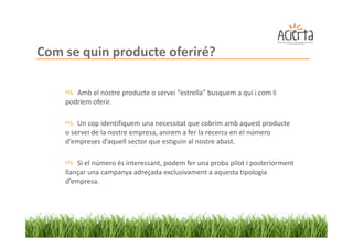 Com se quin producte oferiré?

       Amb el nostre producte o servei “estrella” busquem a qui i com li
    podríem oferir.

        Un cop identifiquem una necessitat que cobrim amb aquest producte
    o servei de la nostre empresa, anirem a fer la recerca en el número
    d’empreses d’aquell sector que estiguin al nostre abast.

        Si el número és interessant, podem fer una proba pilot i posteriorment
    llançar una campanya adreçada exclusivament a aquesta tipologia
    d’empresa.
 