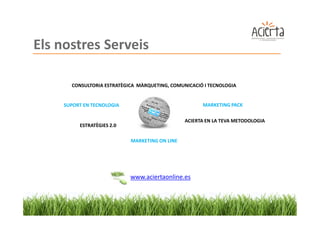 Els nostres Serveis

      CONSULTORIA ESTRATÈGICA MÀRQUETING, COMUNICACIÓ I TECNOLOGIA


    SUPORT EN TECNOLOGIA                             MARKETING PACK

                                               ACIERTA EN LA TEVA METODOLOGIA
         ESTRATÈGIES 2.0

                           MARKETING ON LINE




                           www.aciertaonline.es
 