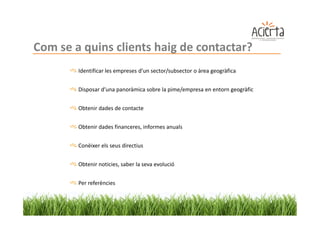 Com se a quins clients haig de contactar?
        Identificar les empreses d’un sector/subsector o àrea geogràfica


        Disposar d’una panoràmica sobre la pime/empresa en entorn geogràfic


        Obtenir dades de contacte


        Obtenir dades financeres, informes anuals


        Conèixer els seus directius


        Obtenir noticies, saber la seva evolució


        Per referències
 