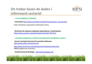 On trobar bases de dades i
informació sectorial
 … A LES CAMBRES DE COMERÇ
 •Camerdata http://www.camerdata.es/php/Productos/prod_consulta.php
 Fitxer d’empreses espanyoles-Cambresde comerç


 •Directorio de empresas españolas exportadoras e importadoras.
 https://www.camaras.org/publicado/estudios/bd_855.html

 ...OFICINES COMARCALS, CENTRES DE PROMOCIÓ ECONÒMICA LOCALS
 •Servei municipal de promoció econòmica Manresa:
 http://www.cedem.ajmanresa.cat/
 http://www.ajmanresa.cat/web/php/activitats/presentacio.php
 (BBDD polígons per activitats)
 •Consell Comarcal del Bages http://www.ccbages.cat/
 