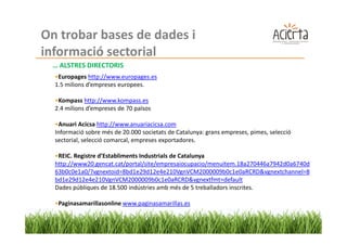 On trobar bases de dades i
informació sectorial
 … ALSTRES DIRECTORIS
  •Europages http://www.europages.es
  1.5 milions d’empreses europees.

  •Kompass http://www.kompass.es
  2.4 milions d’empreses de 70 països

  •Anuari Acicsa http://www.anuariacicsa.com
  Informació sobre més de 20.000 societats de Catalunya: grans empreses, pimes, selecció
  sectorial, selecció comarcal, empreses exportadores.

  •REIC. Registre d’Establiments Industrials de Catalunya
  http://www20.gencat.cat/portal/site/empresaiocupacio/menuitem.18a270446a7942d0a6740d
  63b0c0e1a0/?vgnextoid=8bd1e29d12e4e210VgnVCM2000009b0c1e0aRCRD&vgnextchannel=8
  bd1e29d12e4e210VgnVCM2000009b0c1e0aRCRD&vgnextfmt=default
  Dades públiques de 18.500 indústries amb més de 5 treballadors inscrites.

  •Paginasamarillasonline www.paginasamarillas.es
 