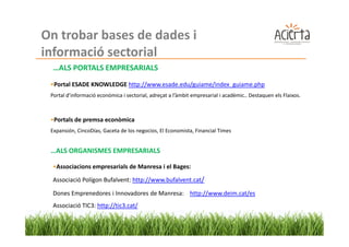 On trobar bases de dades i
informació sectorial
  …ALS PORTALS EMPRESARIALS
 •Portal ESADE KNOWLEDGE http://www.esade.edu/guiame/index_guiame.php
 Portal d’informació econòmica i sectorial, adreçat a l’àmbit empresarial i acadèmic.. Destaquen els Flaixos.



 •Portals de premsa econòmica
 Expansión, CincoDías, Gaceta de los negocios, El Economista, Financial Times


 …ALS ORGANISMES EMPRESARIALS

  •Associacions empresarials de Manresa i el Bages:
  Associació Polígon Bufalvent: http://www.bufalvent.cat/

  Dones Emprenedores i Innovadores de Manresa: http://www.deim.cat/es
  Associació TIC3: http://tic3.cat/
 