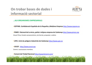 On trobar bases de dades i
informació sectorial
 …ALS ORGANISMES EMPRESARIALS

 •CEPYME. Confederació Española de la Pequeña y Mediana Empresa http://www.cepyme.es


 •PIMEC. Patronal de la micro, petita i mitjana empresa de Catalunya http://www.pimec.org
 Anuari Pime, Estudis socioeconòmics, territorials, propostes i anàlisis


 •UPIC. Unió de polígons industrials de Catalunya http://www.upic.es


 •CECOT. http://www.cecot.org
 Gremis i associacions membres.


 •Foment del Treball Nacional http://www.foment.com/
 