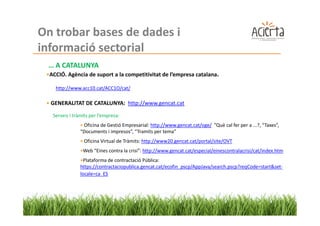 On trobar bases de dades i
informació sectorial
 … A CATALUNYA
 •ACCIÓ. Agència de suport a la competitivitat de l’empresa catalana.

    http://www.acc10.cat/ACC1O/cat/

 • GENERALITAT DE CATALUNYA: http://www.gencat.cat

   Serveis i tràmits per l’empresa:
                • Oficina de Gestió Empresarial: http://www.gencat.cat/oge/ ”Què cal fer per a ...?, “Taxes”,
                “Documents i impresos”, “Tramits per tema”
                • Oficina Virtual de Tràmits: http://www20.gencat.cat/portal/site/OVT
                •Web “Eines contra la crisi”: http://www.gencat.cat/especial/einescontralacrisi/cat/index.htm
                •Plataforma de contractació Pública:
                https://contractaciopublica.gencat.cat/ecofin_pscp/AppJava/search.pscp?reqCode=start&set-
                locale=ca_ES
 