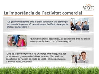 La importància de l´activitat comercial
 “La gestió de relacions amb el client constitueix una estratègia
 empresarial important. Et permet marcar la diferència respecte
 als teus competidors ".




                          "En qualsevol crisi econòmica, les connexions amb els clients
                          són imprescindibles, o no hi haurà negoci.".




 "Dins de la seva empresa hi ha una força molt eficaç, que pot
 reduir costos, guanyar clients i buscar noves i innovadores
 possibilitats de negoci, es tracta de vostè i els seus empleats.
 Creu que estan preparats? "
 