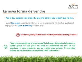 La nova forma de vendre
 Ara el teu negoci no és el que tu fas, sinó cóm et veu la gent que ho fas…

I que el teu negoci no estigui a Internet (a les xarxes socials) no significa que la gent
no pugui parlar (be o malament) de tu en elles…



               “no tornar, el dependent és un molt impertinent i tenen poc estoc.”
      “Vaig tenir un problema al tercer mes d'ús i el servei d'atenció al client em va

     tractar genial. Em van posar un cotxe de substitució fins que em van
      solucionar el meu problema, que va resultar una tonteria. Si necessiteu
      renovar els vostres cotxes us recomano 100% XXX Motors.”
 