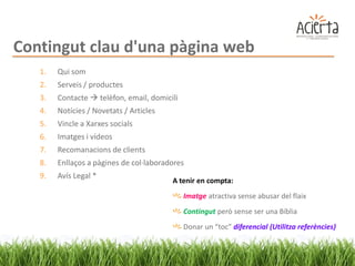Contingut clau d'una pàgina web
   1.   Qui som
   2.   Serveis / productes
   3.   Contacte  telèfon, email, domicili
   4.   Notícies / Novetats / Articles
   5.   Vincle a Xarxes socials
   6.   Imatges i vídeos
   7.   Recomanacions de clients
   8.   Enllaços a pàgines de col·laboradores
   9.   Avís Legal *
                                         A tenir en compta:
                                              Imatge atractiva sense abusar del flaix
                                              Contingut però sense ser una Bíblia
                                              Donar un “toc” diferencial (Utilitza referències)
 