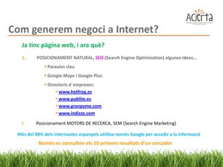 Com generem negoci a Internet?
   Ja tinc pàgina web, i ara què?
   1.     POSICIONAMENT NATURAL, SEO (Search Engine Optimization) algunes idees...
              Paraules clau
              Google Maps i Google Plus
              Directoris d´empreses:
                    www.hotfrog.es
                    www.publite.es
                    www.granpyme.com
                    www.indizze.com

  2.     Posicionament MOTORS DE RECERCA, SEM (Search Engine Marketing)

 Més del 90% dels internautes espanyols utilitza només Google per accedir a la informació
           Només es consulten els 10 primers resultats d'un cercador
 