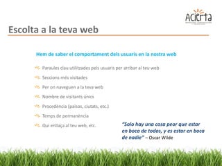Escolta a la teva web

      Hem de saber el comportament dels usuaris en la nostra web

        Paraules clau utilitzades pels usuaris per arribar al teu web
        Seccions més visitades
        Per on naveguen a la teva web
        Nombre de visitants únics
        Procedència (països, ciutats, etc.)
        Temps de permanència
        Qui enllaça al teu web, etc.             “Solo hay una cosa peor que estar
                                                 en boca de todos, y es estar en boca
                                                 de nadie” – Oscar Wilde
 