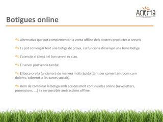 Botigues online

     Alternativa que pot complementar la venta offline dels nostres productes o serveis

     Es pot començar fent una botiga de prova, i si funciona dissenyar una bona botiga

     L’atenció al client i el bon servei es clau.

     El servei postvenda també.

     El boca-orella funcionarà de manera molt ràpida (tant per comentaris bons com
  dolents, sobretot a les xarxes socials).

     Hem de combinar la botiga amb accions molt continuades online (newsletters,
  promocions, ...) i a ser possible amb accions offline.
 