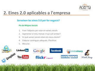 2. Eines 2.0 aplicables a l'empresa
       Serveixen les eines 2.0 per fer negocis?
        Pla de Mitjans Socials

        1. Fixar l'objectiu per estar en xarxes socials
        2. Segmentar el meu mercat. A qui vull arribar?
        3. En què xarxes socials estan els meus clients?
        4. Elaborar continguts adequats. Planificar.
        5. Mesurar.
 