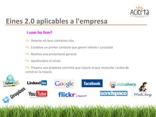 Eines 2.0 aplicables a l'empresa
      I com ho fem?
         Detecta als teus contactes clau
         Estableix un primer contacte que generi interès i curiositat
         Realitza una presentació general
         Aprofundeix el vincle
         Prepara una proposta concreta que s’ajusti al que necessita i acaba de
      construir la relació.
 