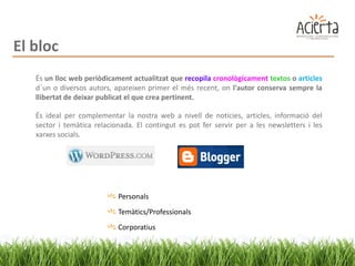 El bloc
   És un lloc web periòdicament actualitzat que recopila cronològicament textos o articles
   d´un o diversos autors, apareixen primer el més recent, on l'autor conserva sempre la
   llibertat de deixar publicat el que crea pertinent.

   És ideal per complementar la nostra web a nivell de notícies, articles, informació del
   sector i temàtica relacionada. El contingut es pot fer servir per a les newsletters i les
   xarxes socials.




                            Personals
                            Temàtics/Professionals
                            Corporatius
 
