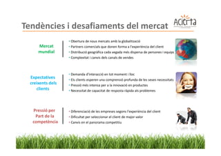 Tendències i desafiaments del mercat
                   • Obertura de nous mercats amb la globalització
      Mercat       • Partners comercials que donen forma a l'experiència del client
      mundial      • Distribució geogràfica cada vegada més dispersa de persones i equips
                   • Complexitat i canvis dels canals de vendes



                   • Demanda d'interacció en tot moment i lloc
  Expectatives     • Els clients esperen una comprensió profunda de les seves necessitats
  creixents dels   • Pressió més intensa per a la innovació en productes
     clients       • Necessitat de capacitat de resposta ràpida als problemes




   Pressió per     • Diferenciació de les empreses segons l'experiència del client
    Part de la     • Dificultat per seleccionar el client de major valor
   competència     • Canvis en el panorama competitiu
 