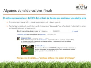 Algunes consideracions finals
Els enllaços representen + del 40% dels criteris de Google per posicionar una pàgina web
      Promociona els teus articles a les xarxes socials en què estiguis present.

      Facilita la promoció pels teus lectors, amb els botons de "Compartir" cap a Facebook, Twitter i altres xarxes
      socials utilitzades per la teva mercat.




                 Així que no t'oblidis ..., "enllaça, enllaça i no deixis d'enllaçar"
 