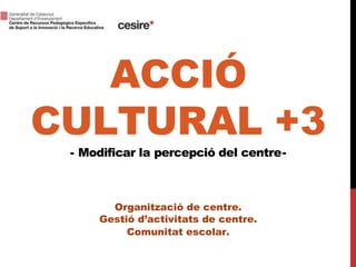 ACCIÓ
CULTURAL +3
- Modificar la percepció del centre-
Organització de centre.
Gestió d’activitats de centre.
Comunitat escolar.
 