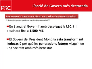 L’acció de Govern més destacada Avancem en la transformaciócap a una educació de moltaqualitatEl Govern ha aprovat el calendari de desplegament de la LECEn 8 anys el Governhauràdesplegat la LEC, i hidestinaràfins a 1.500 M€El Govern del President Montilla estàtransformantl’educacióper què les generacionsfuturesvisquin en una societatambmésbenestar