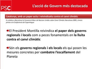 L’acció de Govern més destacada Catalunya, ambunpaperactiu i reivindicatiu contra el canviclimàticEs celebra a Barcelona la Convenció Marc de NacionsUnides sobre CanviClimàtic Barcelona 2009, cimera prèvia a la Conferència de CopenhagueEl President Montilla reivindica el paperdelsgovernsregionals i localscom a peces fonamentals en la lluitacontra el canviclimàticSónels governsregionals i els localsels qui posen lesmesures concretes per combatrel’escalfamentdelPlaneta