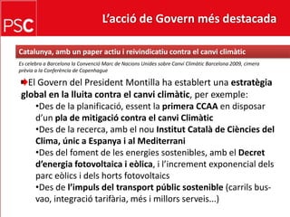 L’acció de Govern més destacada Catalunya, ambunpaperactiu i reivindicatiu contra el canviclimàticEs celebra a Barcelona la Convenció Marc de NacionsUnides sobre CanviClimàtic Barcelona 2009, cimera prèvia a la Conferència de CopenhagueEl Govern del President Montilla ha establert una estratègia global en la lluita contra el canviclimàtic, per exemple:Des de la planificació, essent la primera CCAAen disposard’unpla de mitigació contra el canviClimàtic