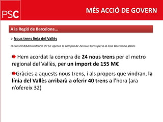 MÉS ACCIÓ DE GOVERNA la Regió de Barcelona...Noustrenslínia del VallèsEl Conselld’Administraciód’FGCaprova la compra de 24 noustrens per a la línia Barcelona-VallèsHemacordat la compra de 24 noustrensper el metro regional del Vallès, per un import de 155 M€ Gràcies a aquestsnoustrens, i alspropers que vindran, la línia del Vallès arribarà a oferir 40 trens a l’hora (ara n’ofereix 32)