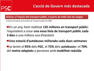 L’acció de Govern més destacada Gràcies a l’impuls del transportpúblic, 3 quarts de miliómés de viatgesEl Govern fa balanç de la política de Transportpúblic del 2008En un any, hemrealitzat135 millores en transportpúblic: l’equivalent a crear una nova línia de transportpúblic cada 3 dies o una millora una d’existentUna estaciód’autobusosmillorada cada duessetmanesJatenim el 95%delsFGC, el 75%delsautobusos i el 70% del metro adaptatsa persones ambmobilitatreduïda.