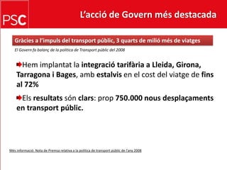 L’acció de Govern més destacada Gràcies a l’impuls del transportpúblic, 3 quarts de miliómés de viatgesEl Govern fa balanç de la política de Transportpúblic del 2008Hemimplantat la integraciótarifària a Lleida, Girona, Tarragona i Bages, ambestalvis en el cost del viatge de fins al 72%Elsresultatssónclars: prop750.000 nousdesplaçaments en transportpúblic.Mésinformació: Nota de Premsa relativa a la política de transportpúblic de l’any 2008