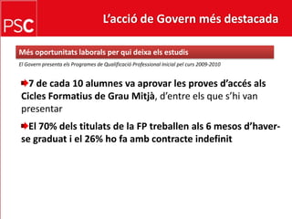 L’acció de Govern més destacada Mésoportunitatslaborals per qui deixa els estudisEl Govern presenta els Programes de Qualificació Professional Inicial pelcurs 2009-20107 de cada 10 alumnes va aprovar les provesd’accésals Cicles Formatius de Grau Mitjà, d’entreels que s’hi van presentarEl 70% delstitulats de la FP treballenals 6 mesosd’haver-se graduat i el 26% ho fa amb contracte indefinit