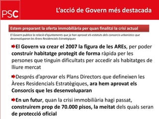 L’acció de Govern més destacada Estem preparant la oferta immobiliària per quan finalitzi la crisi actualEl Govern publica la relaciód’ajuntaments que ja han aprovatelsestatutsdelsconsorcisurbanístics que desenvoluparan les ÀreesResidencialsEstratègiquesEl Govern va crear el 2007 la figura de les AREs, per poder construir habitatgeprotegit de forma ràpida per les persones que tinguindificultats per accediralshabitatges de lliuremercatDesprésd’aprovarelsPlansDirectors que defineixen les ÀreesResidencialsEstratègiques, ara hemaprovatelsConsorcis que les desenvoluparanEn un futur, quan la crisiimmobiliàriahagipassat, construiremprop de 70.000 pisos, la meitatdelsqualsseran de protecció oficial