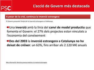 L’acció de Govern més destacada A pesar de la crisi, continua la inversióestrangeraEl Govern presenta l’estat de la inversió estrangera a CatalunyaUna inversióamb la línia del canvi de modelproductiuque fomenta el Govern: el 27% delsprojectesestanvinculats a l’economia del coneixementDes del 2003 lainversióestrangera a Catalunya no ha deixat de créixer: un 63%, fins arribar als 2.120 M€ anualsMésinformació: Nota de premsa relativa a la inversióestrangera