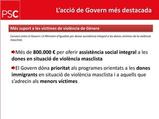 L’acció de Govern més destacada Méssuport a les víctimes de violència de GènereConveni entre el Govern i el Ministerid’Igualtat per donar assistència integral a les dones víctimes de la violènciamasclistaMés de 800.000 € per oferirassistència social integral a les dones en situació de violènciamasclistaEl Governdónaprioritatals programes orientats a les dones immigrants en situació de violènciamasclista i a aquells que s’adrecinalsmenorsvíctimes