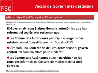 L’acció de Govern més destacada Mésparticipació en l’Espanya i en l’EuropapluralsEl Govern i la resta de comunitats que han reformatl'Estatut reclamen participar en organismesestatals i mésveu a la UEEl Govern, aixícom 5 altresGovernsautonòmics que han reformat el seuEstatut reclamen que:Les ComunitatsAutònomesparticipinen organismesestatalscom el ConsellEconòmic i Social o RTVES’impulsi una Conferència de Presidentssense el govern central, tal com fan altrespaïsosfederalsLes ComunitatsAutònomespuguinparticipar en les reunionsinformals de Consells de Ministres de la Unió EuropeaMésinformació: Nota de premsa relativa a la reunió de ComunitatsAutònomes