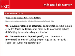 Més acció de GovernA les Terres de l’EbreProtecció del paisatge de les Terres de l’EbreEl Governsotmet a informació pública el Catàleg del paisatge de les Terres de l’EbreEl Governprotegeix el patrimonipaisatgístic, i ara ho fa amb el de les Terres de l’Ebre, ambl’inici de la informació pública del Catàleg de paisatged’aquestterritoriEl Govern fomenta la participació, ambsometent a informació pública el Catàleg de paisatge de les Terres de l’Ebre: quivulguihipot participar