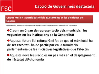 L’acció de Govern més destacada Un pasmés en la participaciódelsajuntaments en les polítiques del GovernEl Govern ha presentat el Projecte de llei del Consell de Governs Locals al ple del ParlamentCreem un òrgan de representaciódelsmunicipis i les vegueries en les institucions de la GeneralitatAquesta futura lleireforçarà el fet de que el món local ha de ser escoltati ha de participar en la tramitacióparlamentària de les iniciativeslegislatives que l’afectinAquesta nova legislacióésun pasmés en el desplegament de l’Estatutd’Autonomia
