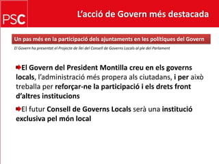 L’acció de Govern més destacada Un pasmés en la participaciódelsajuntaments en les polítiques del GovernEl Govern ha presentat el Projecte de llei del Consell de Governs Locals al ple del ParlamentEl Govern del President Montilla creu en elsgovernslocals, l’administraciómésproperaalsciutadans, i per això treballa per reforçar-ne la participació i elsdretsfrontd’altresinstitucionsEl futurConsell de GovernsLocalsserà una institució exclusiva pelmón local