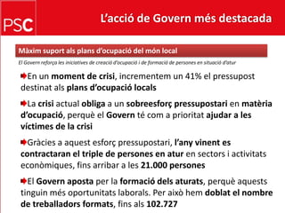 L’acció de Govern més destacada Màximsuportalsplansd’ocupació del món localEl Governreforça les iniciatives de creaciód’ocupació i de formació de persones en situaciód’aturEn un moment de crisi, incrementem un 41% el pressupostdestinatalsplansd’ocupaciólocalsLa crisi actual obliga a un sobreesforçpressupostarien matèriad’ocupació, perquè el Govern té com a prioritatajudar a les víctimes de la crisiGràcies a aquestesforçpressupostari, l’anyvinent es contractaran el triple de persones en aturen sectors i activitatseconòmiques, fins arribar a les 21.000 personesEl Govern aposta per la formaciódelsaturats, perquèaqueststinguinmésoportunitatslaborals. Per aixòhemdoblat el nombre de treballadorsformats, finsals102.727