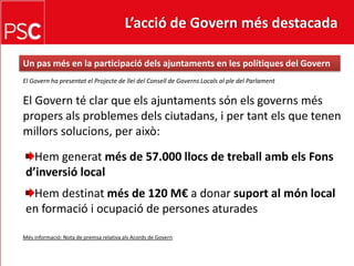 L’acció de Govern més destacada Un pasmés en la participaciódelsajuntaments en les polítiques del GovernEl Govern ha presentat el Projecte de llei del Consell de Governs Locals al ple del ParlamentEl Govern té clar que els ajuntaments són els governs més propers als problemes dels ciutadans, i per tant els que tenen millors solucions, per això:Hemgeneratmés de 57.000 llocs de treballambelsFonsd’inversió localHemdestinatmés de 120 M€ a donar suport al món local en formació i ocupació de persones aturadesMés informació: Nota de premsa relativa als Acords de Govern