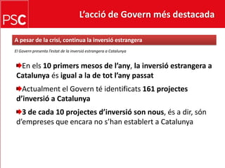 L’acció de Govern més destacada A pesar de la crisi, continua la inversióestrangeraEl Govern presenta l’estat de la inversió estrangera a CatalunyaEn els10 primersmesos de l’any, la inversióestrangera a Catalunya és igual a la de totl’anypassatActualment el Govern té identificats161 projectesd’inversió a Catalunya3 de cada 10 projectesd’inversió son nous, és a dir, sónd’empreses que encara no s’hanestablert a Catalunya