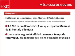 MÉS ACCIÓ DE GOVERNAl Berguedà…Millores en les comunicacions entre Manresa i El Pont de VilomaraEl Govern presenta el projecte de millora de la BV-1225 entre Manresa i el Pont de Vilomara i Rocafort3,3 M€ per millorarels1,3 km que separen Manresa de El Pont de VilomaraUna majorseguretatviàriai un menor temps de recorregut, elsbeneficispelsveïnsd’ambdósmunicipis