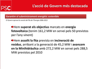 L’acció de Govern més destacada Garantim el subministramentenergèticsostenibleEl Governaprova la revisió del Pla de l’Energia 2006-2015Hemsuperatelsobjectiusmarcats en energia fotovoltaica (tenim 161,2 MW en serveipels 50 previstos per l’anyvinent)Hemassolit la fitaprevista en incineració de residus, arribant a la generació de 45,2 MW i avancem en la Minihidràulicaamb 272,2 MW en serveipels 288,5 MW previstos pel 2010