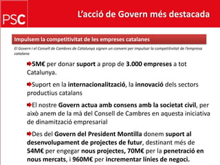 L’acció de Govern més destacada Impulsem la competitivitat de les empreses catalanesEl Govern i el Consell de Cambres de Catalunya signen un conveni per impulsar la competitivitat de l’empresa catalana5M€ per donar suport a prop de 3.000 empresesa tot Catalunya.Suport en la internacionalització, la innovaciódelssectorsproductiuscatalansEl nostreGovernactuaambconsensamb la societat civil, per aixòanem de la mà del Consell de Cambres en aquesta iniciativa de dinamització empresarialDes del Govern del President Montilla donemsuport al desenvolupament de projectes de futur, destinantmés de 54M€ per engegarnousprojectes, 70M€ per la penetració en nousmercats, i 960M€ per incrementar línies de negoci.