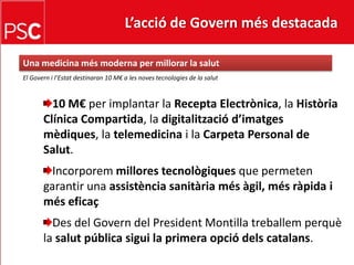 L’acció de Govern més destacada Una medicina més moderna per millorar la salutEl Govern i l’Estat destinaran 10 M€ a les noves tecnologies de la salut10 M€ per implantar la Recepta Electrònica, la Història Clínica Compartida, la digitalitzaciód’imatgesmèdiques, la telemedicina i la Carpeta Personal de Salut.Incorporemmillorestecnològiquesque permeten garantir una assistènciasanitàriamésàgil, mésràpida i méseficaçDes del Govern del President Montilla treballemperquè la salut pública sigui la primera opciódelscatalans.