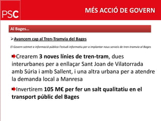 MÉS ACCIÓ DE GOVERNAl Bages…Avancemcap al Tren-Tramvia del BagesEl Governsotmet a informació pública l’estudiinformatiu per a implantar nousserveis de tren-tramvia al BagesCrearem3 noves línies de tren-tram, duesinterurbanes per a enllaçarSant Joan de VilatorradaambSúria i ambSallent, i una altra urbana per a atendre la demanda local a ManresaInvertirem 105 M€ per fer un saltqualitatiu en el transportpúblic del Bages