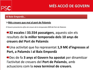 MÉS ACCIÓ DE GOVERNAl BaixEmpordà…Méscreuers que mai al port de PalamósEl Govern presenta les xifres de creuers de la temporada 2009 del Port de Palamós32 escales i 33.554 passatgers, aquestssónelsresultats de la millor temporada dels 10 anys de creuers del Port de PalamósUna activitat que ha representat1,9 M€ d’ingressos al Port, a Palamós i al BaixEmpordàDes de fa 3 anys el Govern ha apostatper dinamitzarl’activitat de creuers del Port de Palamós, ambactuacionscomla nova terminal de creuers.