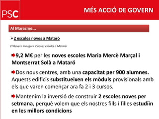 MÉS ACCIÓ DE GOVERNAl Maresme...2 escoles noves a MataróEl Govern inaugura 2 noves escoles a Mataró9,2 M€ per les noves escoles Maria MercèMarçal i Montserrat Solà a MataróDos nous centres, amb una capacitat per 900 alumnes. Aquestsedificissubstitueixenelsmòdulsprovisionalsambelsque varen començar ara fa 2 i 3 cursos.Mantenim la inversió de construir 2 escoles noves per setmana, perquèvolem que elsnostresfills i fillesestudiïn en les millorscondicions